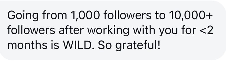 Client message: Going from 1,000 to 10,000+ followers after working with you for less than 2 months is WILD. So grateful!