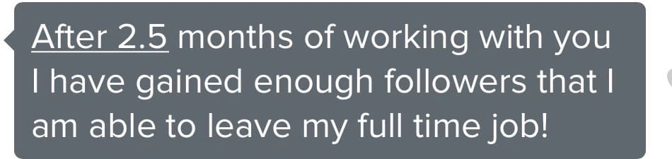 Client message: After 2.5 months of working with you I have gained enough followers that I am able to leave my full time job!